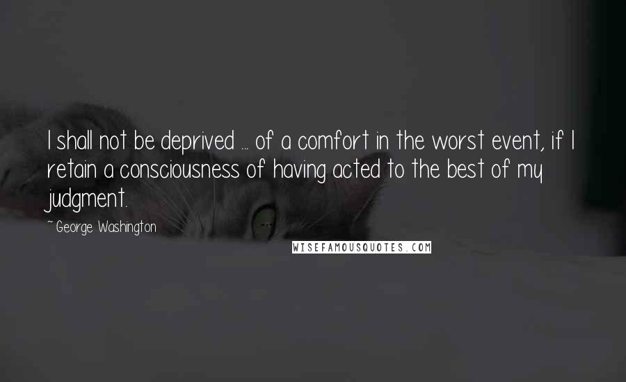 George Washington Quotes: I shall not be deprived ... of a comfort in the worst event, if I retain a consciousness of having acted to the best of my judgment.