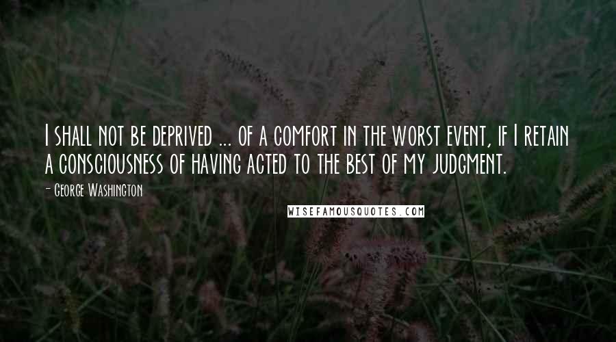 George Washington Quotes: I shall not be deprived ... of a comfort in the worst event, if I retain a consciousness of having acted to the best of my judgment.