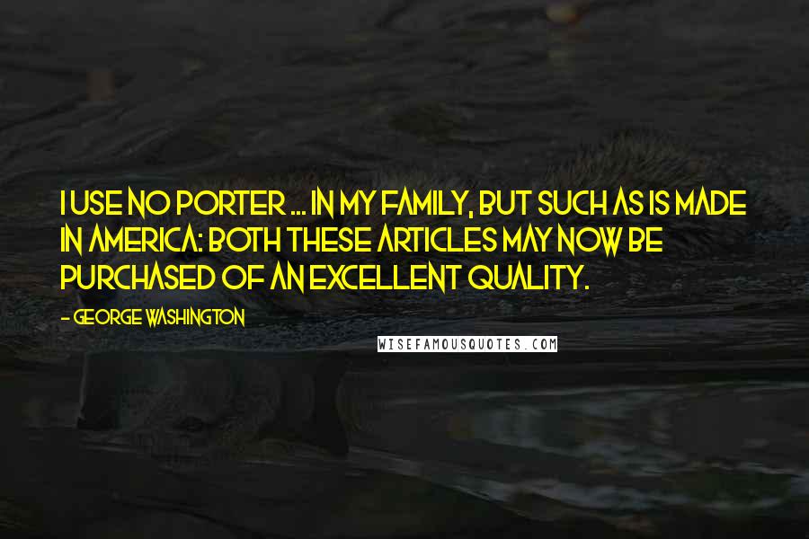 George Washington Quotes: I use no Porter ... in my family, but such as is made in America: both these articles may now be purchased of an excellent quality.