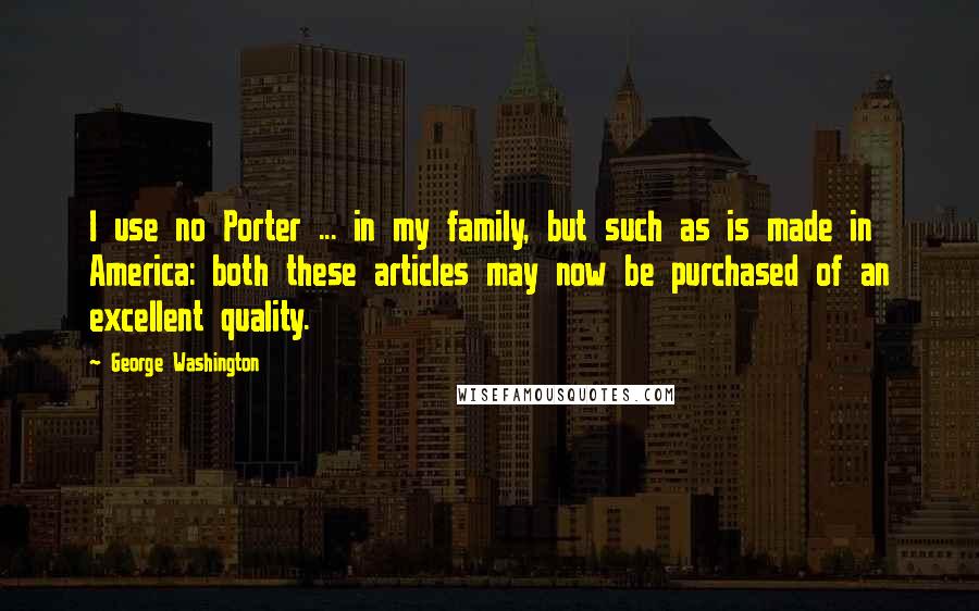 George Washington Quotes: I use no Porter ... in my family, but such as is made in America: both these articles may now be purchased of an excellent quality.