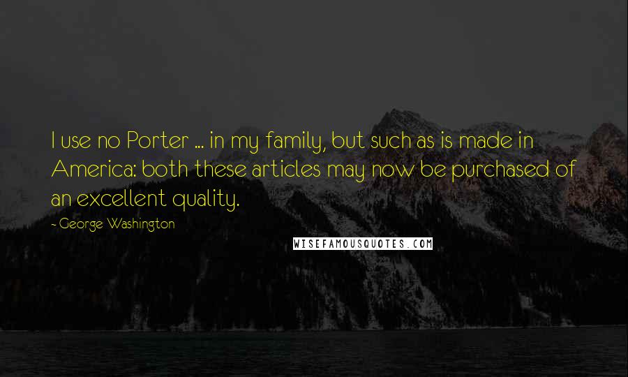 George Washington Quotes: I use no Porter ... in my family, but such as is made in America: both these articles may now be purchased of an excellent quality.