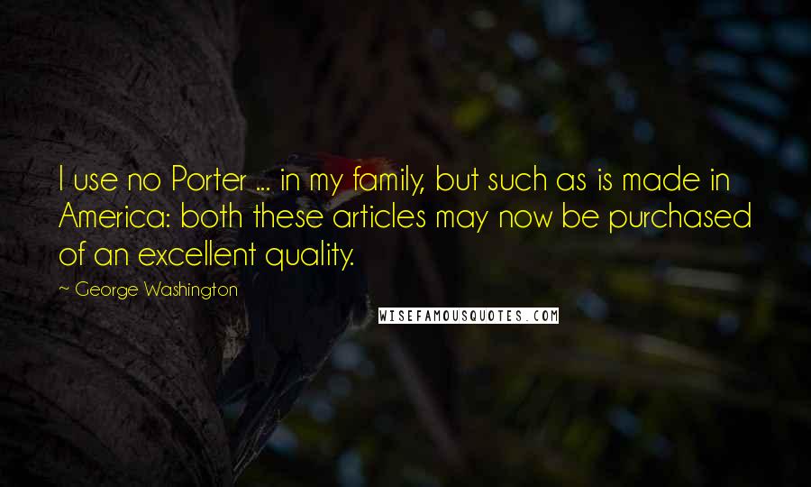 George Washington Quotes: I use no Porter ... in my family, but such as is made in America: both these articles may now be purchased of an excellent quality.