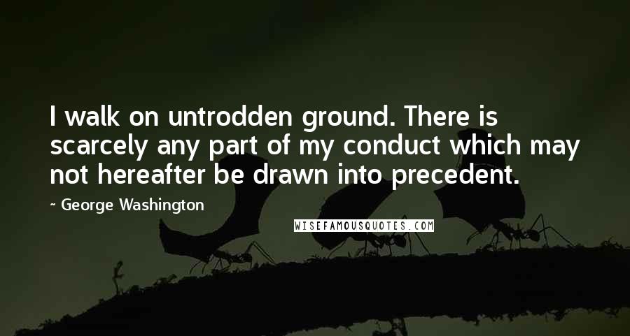 George Washington Quotes: I walk on untrodden ground. There is scarcely any part of my conduct which may not hereafter be drawn into precedent.