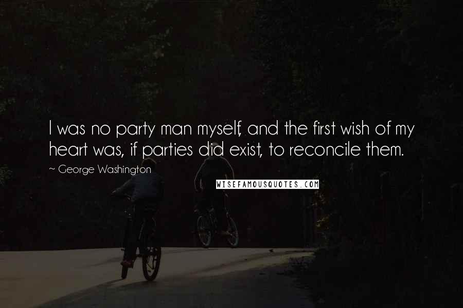 George Washington Quotes: I was no party man myself, and the first wish of my heart was, if parties did exist, to reconcile them.