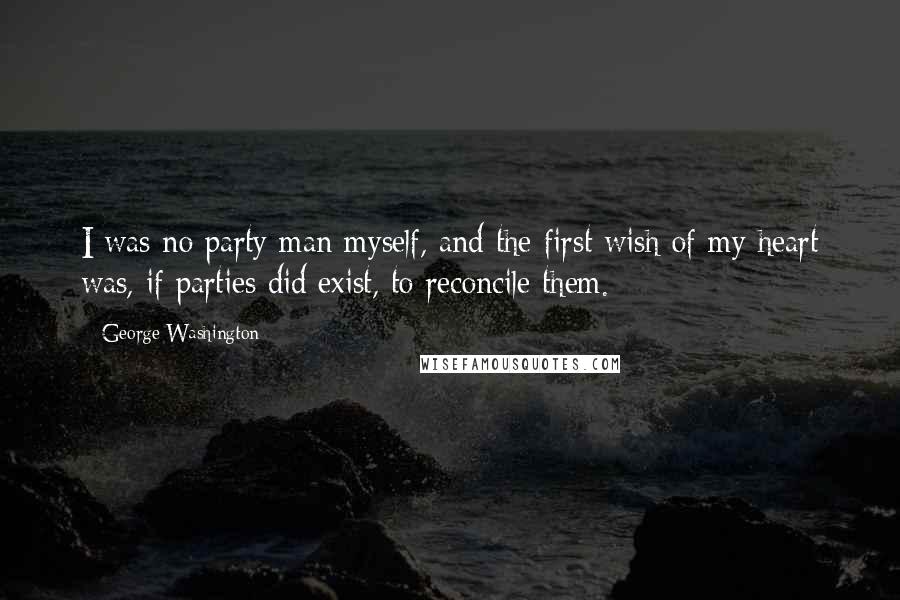 George Washington Quotes: I was no party man myself, and the first wish of my heart was, if parties did exist, to reconcile them.