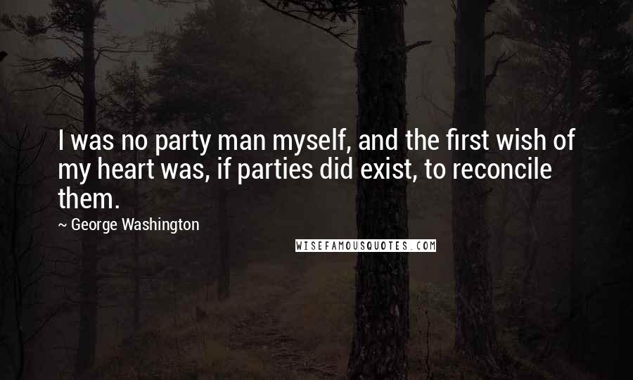 George Washington Quotes: I was no party man myself, and the first wish of my heart was, if parties did exist, to reconcile them.