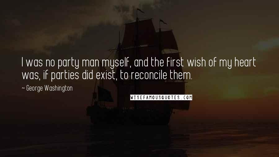 George Washington Quotes: I was no party man myself, and the first wish of my heart was, if parties did exist, to reconcile them.