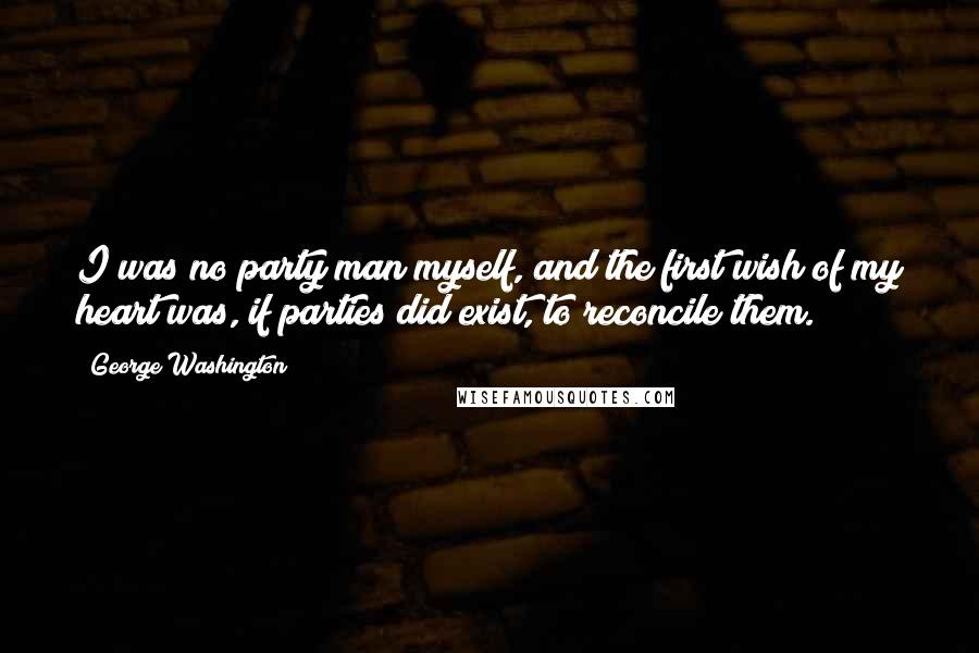 George Washington Quotes: I was no party man myself, and the first wish of my heart was, if parties did exist, to reconcile them.