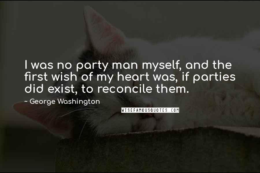 George Washington Quotes: I was no party man myself, and the first wish of my heart was, if parties did exist, to reconcile them.