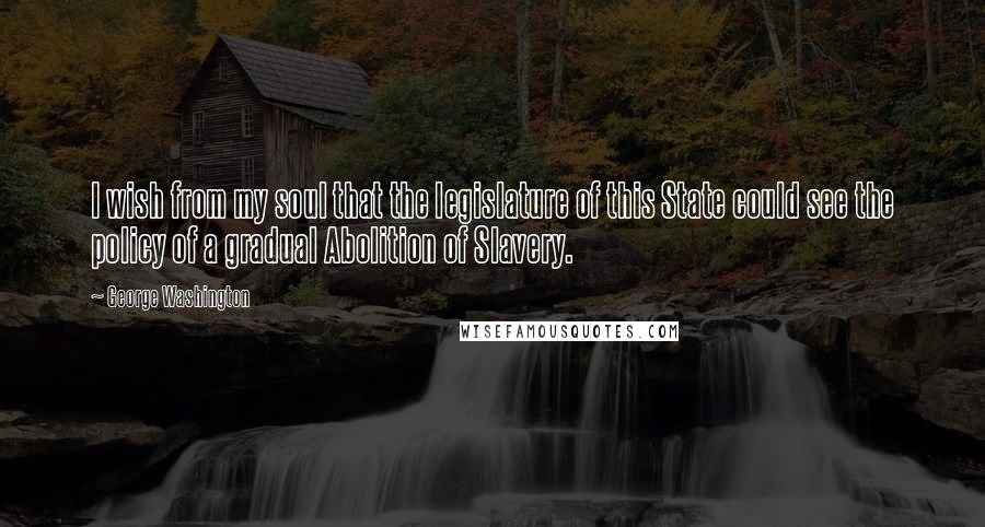 George Washington Quotes: I wish from my soul that the legislature of this State could see the policy of a gradual Abolition of Slavery.