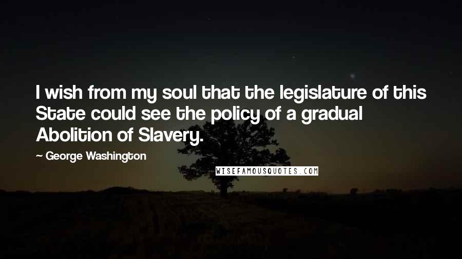 George Washington Quotes: I wish from my soul that the legislature of this State could see the policy of a gradual Abolition of Slavery.