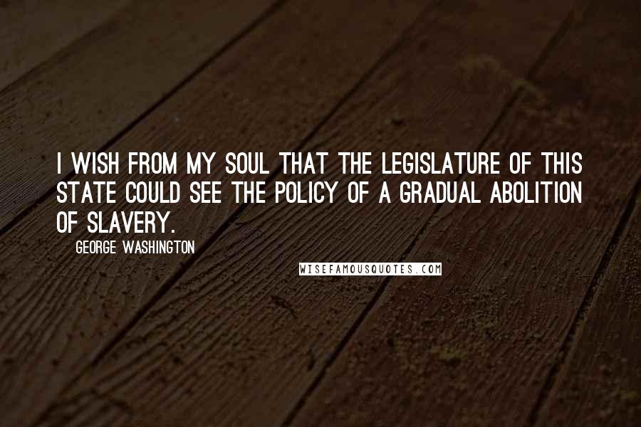George Washington Quotes: I wish from my soul that the legislature of this State could see the policy of a gradual Abolition of Slavery.