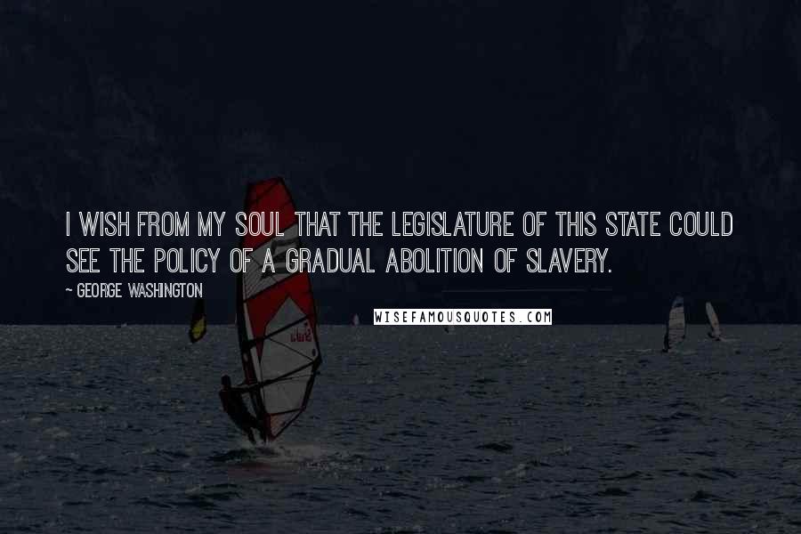 George Washington Quotes: I wish from my soul that the legislature of this State could see the policy of a gradual Abolition of Slavery.