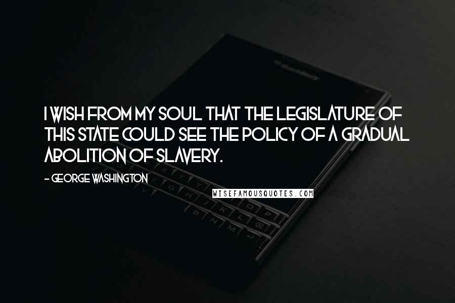 George Washington Quotes: I wish from my soul that the legislature of this State could see the policy of a gradual Abolition of Slavery.