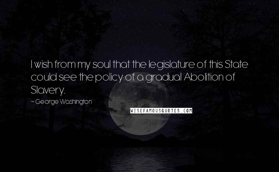 George Washington Quotes: I wish from my soul that the legislature of this State could see the policy of a gradual Abolition of Slavery.