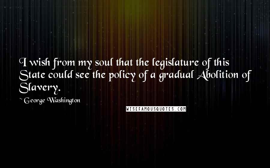 George Washington Quotes: I wish from my soul that the legislature of this State could see the policy of a gradual Abolition of Slavery.