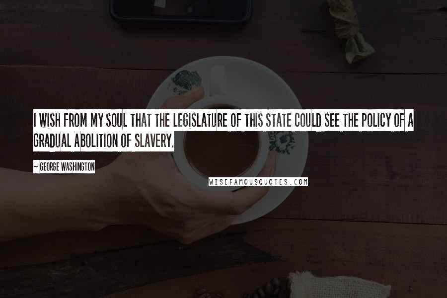 George Washington Quotes: I wish from my soul that the legislature of this State could see the policy of a gradual Abolition of Slavery.