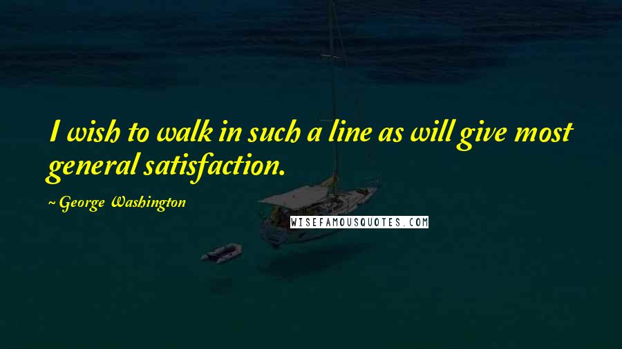 George Washington Quotes: I wish to walk in such a line as will give most general satisfaction.