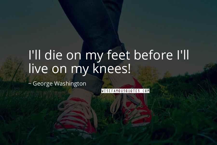 George Washington Quotes: I'll die on my feet before I'll live on my knees!