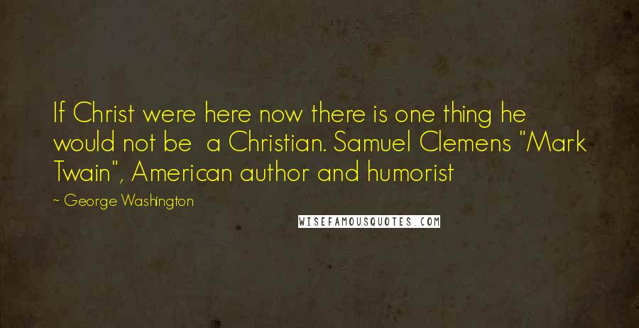 George Washington Quotes: If Christ were here now there is one thing he would not be a Christian. Samuel Clemens "Mark Twain", American author and humorist