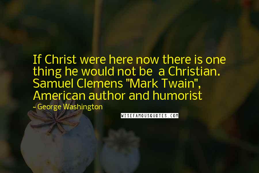George Washington Quotes: If Christ were here now there is one thing he would not be a Christian. Samuel Clemens "Mark Twain", American author and humorist