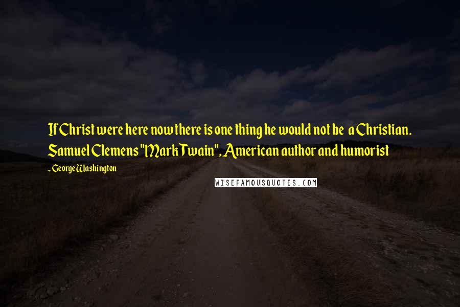 George Washington Quotes: If Christ were here now there is one thing he would not be a Christian. Samuel Clemens "Mark Twain", American author and humorist