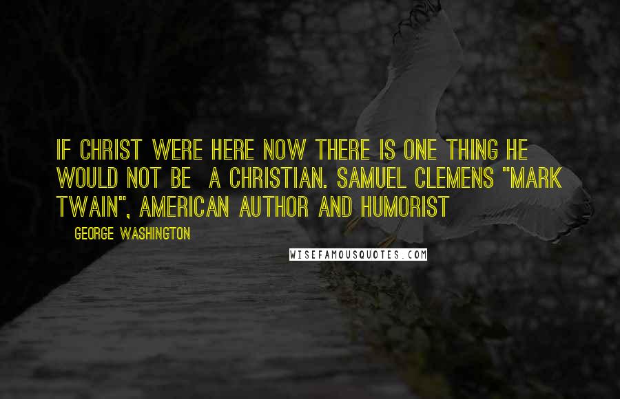 George Washington Quotes: If Christ were here now there is one thing he would not be a Christian. Samuel Clemens "Mark Twain", American author and humorist