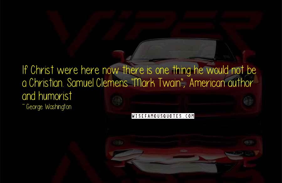 George Washington Quotes: If Christ were here now there is one thing he would not be a Christian. Samuel Clemens "Mark Twain", American author and humorist