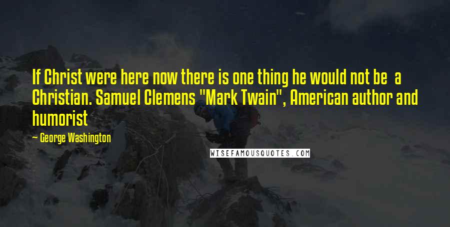 George Washington Quotes: If Christ were here now there is one thing he would not be a Christian. Samuel Clemens "Mark Twain", American author and humorist