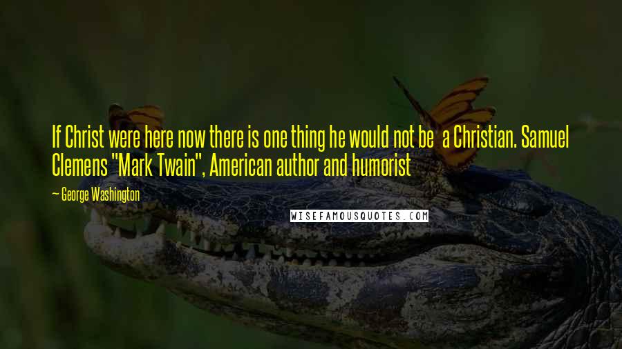 George Washington Quotes: If Christ were here now there is one thing he would not be a Christian. Samuel Clemens "Mark Twain", American author and humorist