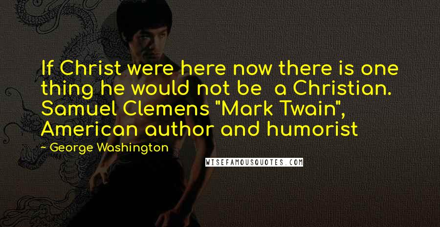 George Washington Quotes: If Christ were here now there is one thing he would not be a Christian. Samuel Clemens "Mark Twain", American author and humorist