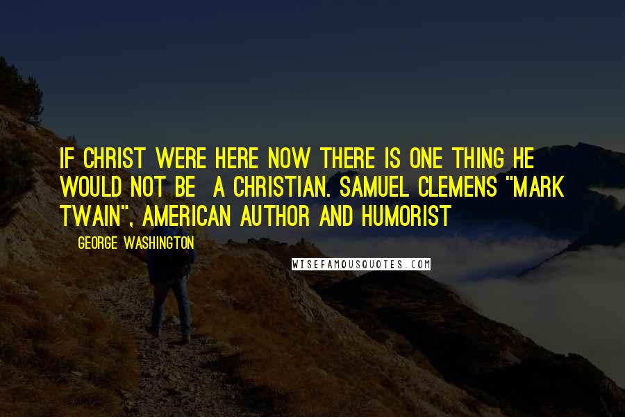 George Washington Quotes: If Christ were here now there is one thing he would not be a Christian. Samuel Clemens "Mark Twain", American author and humorist