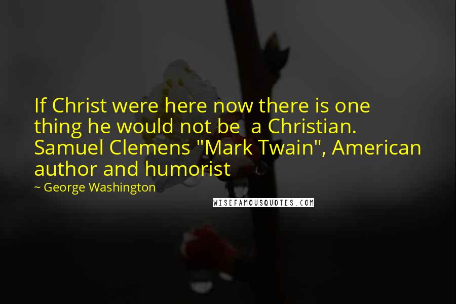 George Washington Quotes: If Christ were here now there is one thing he would not be a Christian. Samuel Clemens "Mark Twain", American author and humorist