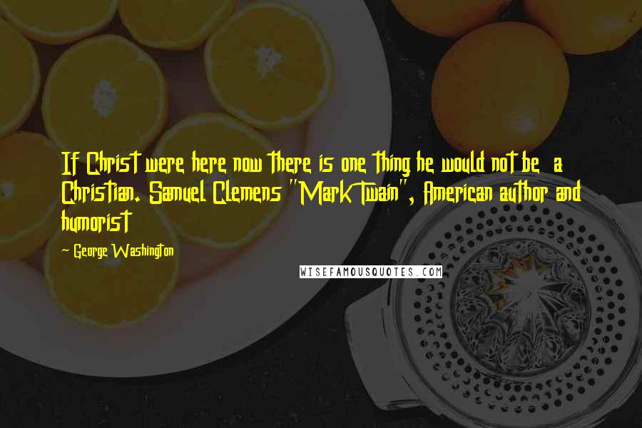 George Washington Quotes: If Christ were here now there is one thing he would not be a Christian. Samuel Clemens "Mark Twain", American author and humorist