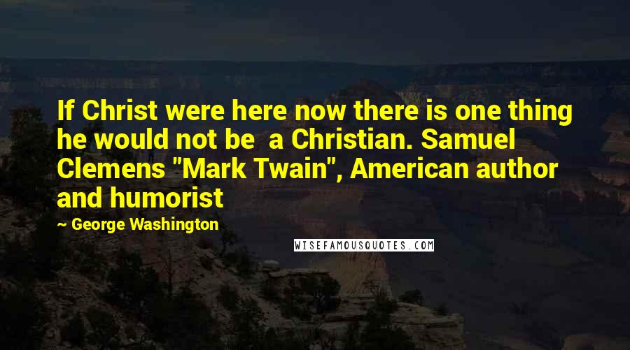 George Washington Quotes: If Christ were here now there is one thing he would not be a Christian. Samuel Clemens "Mark Twain", American author and humorist
