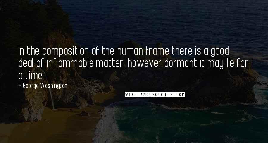 George Washington Quotes: In the composition of the human frame there is a good deal of inflammable matter, however dormant it may lie for a time.