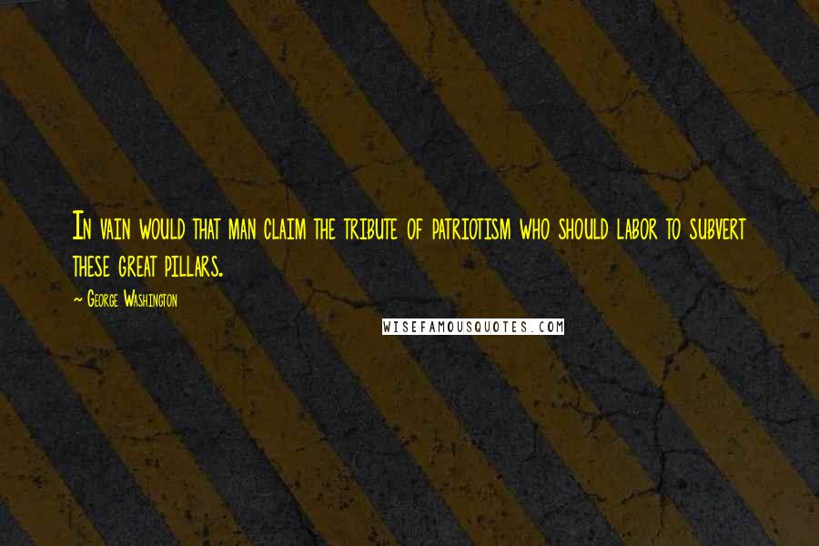 George Washington Quotes: In vain would that man claim the tribute of patriotism who should labor to subvert these great pillars.