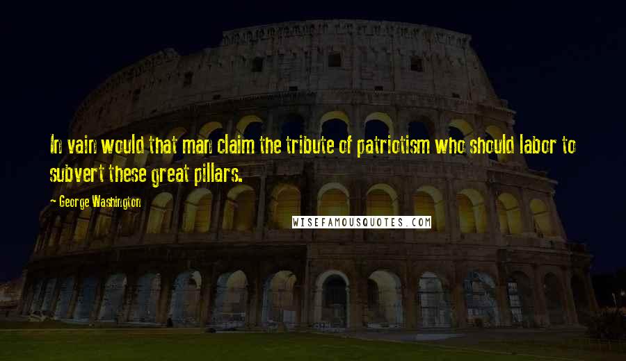 George Washington Quotes: In vain would that man claim the tribute of patriotism who should labor to subvert these great pillars.