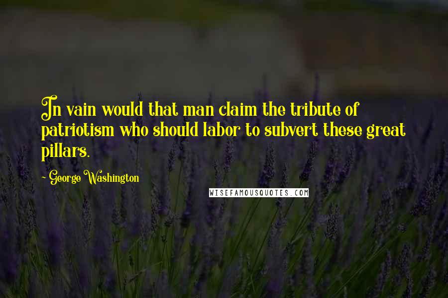 George Washington Quotes: In vain would that man claim the tribute of patriotism who should labor to subvert these great pillars.