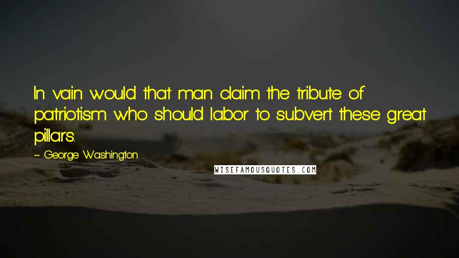 George Washington Quotes: In vain would that man claim the tribute of patriotism who should labor to subvert these great pillars.