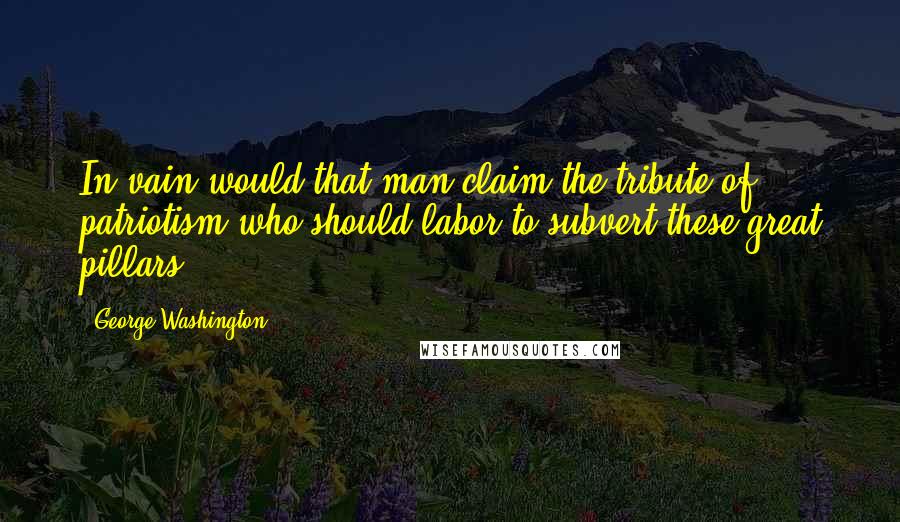 George Washington Quotes: In vain would that man claim the tribute of patriotism who should labor to subvert these great pillars.