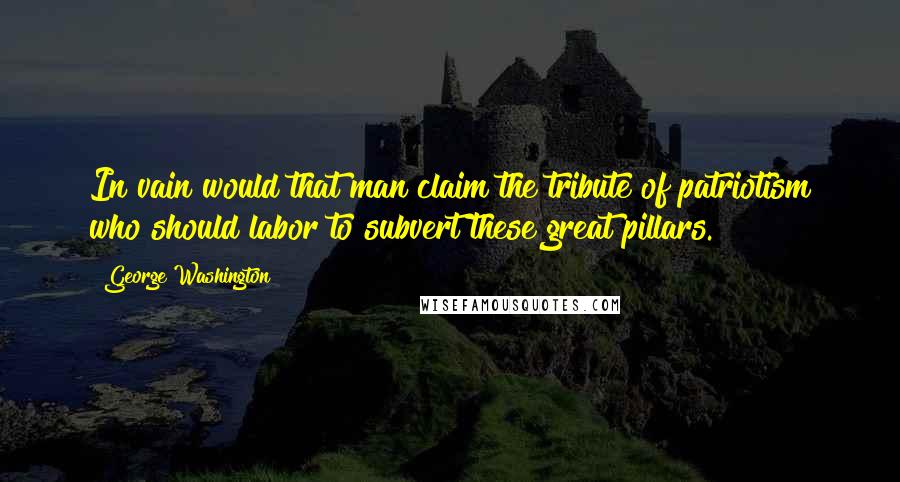 George Washington Quotes: In vain would that man claim the tribute of patriotism who should labor to subvert these great pillars.