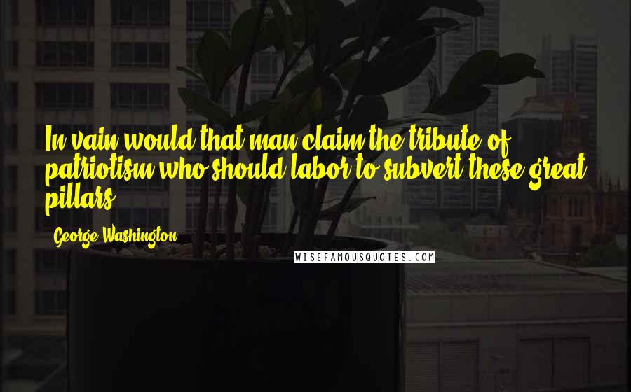 George Washington Quotes: In vain would that man claim the tribute of patriotism who should labor to subvert these great pillars.