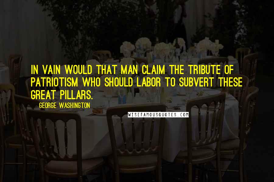 George Washington Quotes: In vain would that man claim the tribute of patriotism who should labor to subvert these great pillars.