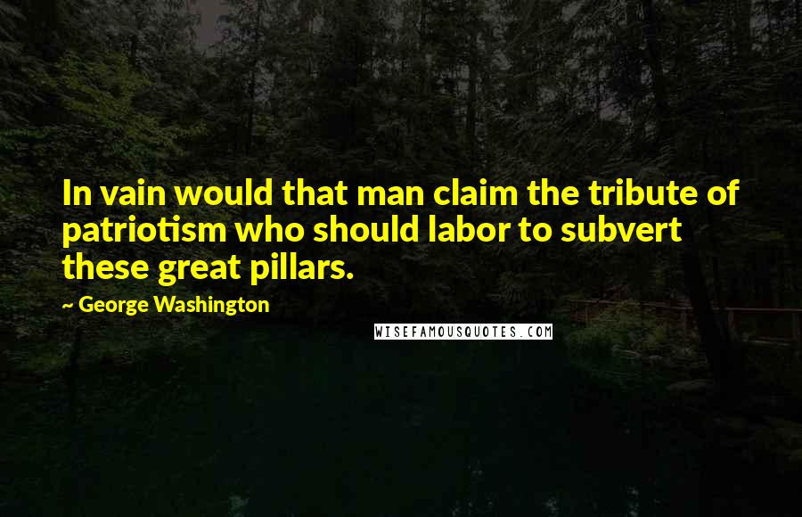 George Washington Quotes: In vain would that man claim the tribute of patriotism who should labor to subvert these great pillars.