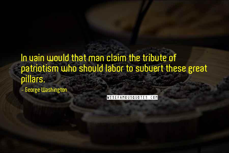 George Washington Quotes: In vain would that man claim the tribute of patriotism who should labor to subvert these great pillars.