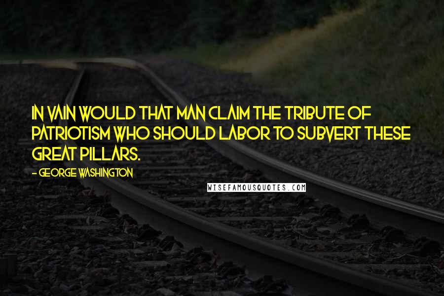 George Washington Quotes: In vain would that man claim the tribute of patriotism who should labor to subvert these great pillars.