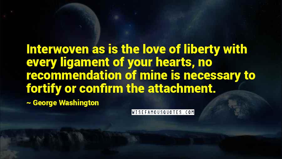 George Washington Quotes: Interwoven as is the love of liberty with every ligament of your hearts, no recommendation of mine is necessary to fortify or confirm the attachment.