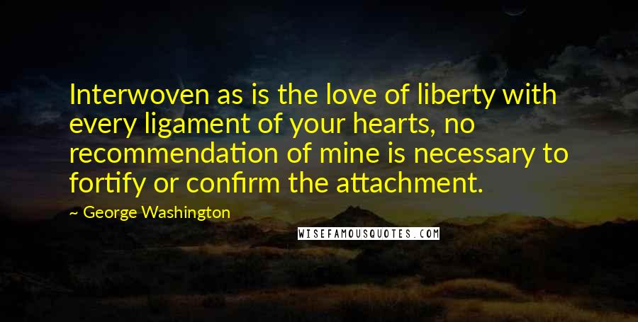 George Washington Quotes: Interwoven as is the love of liberty with every ligament of your hearts, no recommendation of mine is necessary to fortify or confirm the attachment.