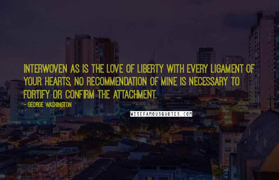 George Washington Quotes: Interwoven as is the love of liberty with every ligament of your hearts, no recommendation of mine is necessary to fortify or confirm the attachment.